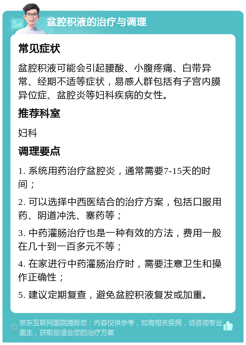 盆腔积液的治疗与调理 常见症状 盆腔积液可能会引起腰酸、小腹疼痛、白带异常、经期不适等症状，易感人群包括有子宫内膜异位症、盆腔炎等妇科疾病的女性。 推荐科室 妇科 调理要点 1. 系统用药治疗盆腔炎，通常需要7-15天的时间； 2. 可以选择中西医结合的治疗方案，包括口服用药、阴道冲洗、塞药等； 3. 中药灌肠治疗也是一种有效的方法，费用一般在几十到一百多元不等； 4. 在家进行中药灌肠治疗时，需要注意卫生和操作正确性； 5. 建议定期复查，避免盆腔积液复发或加重。