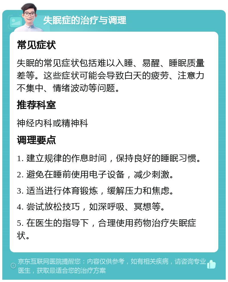 失眠症的治疗与调理 常见症状 失眠的常见症状包括难以入睡、易醒、睡眠质量差等。这些症状可能会导致白天的疲劳、注意力不集中、情绪波动等问题。 推荐科室 神经内科或精神科 调理要点 1. 建立规律的作息时间，保持良好的睡眠习惯。 2. 避免在睡前使用电子设备，减少刺激。 3. 适当进行体育锻炼，缓解压力和焦虑。 4. 尝试放松技巧，如深呼吸、冥想等。 5. 在医生的指导下，合理使用药物治疗失眠症状。