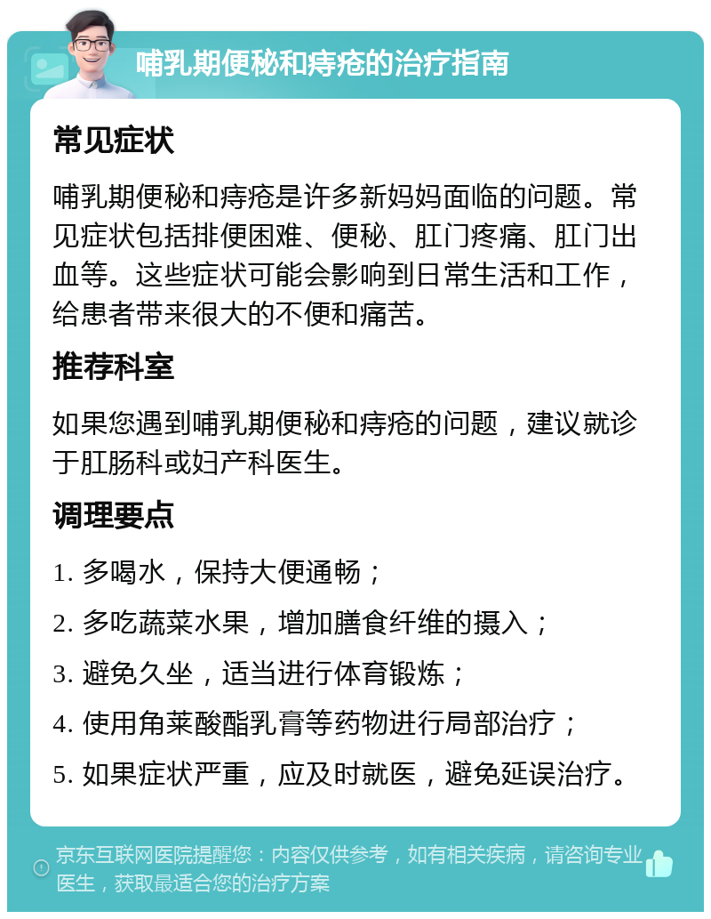 哺乳期便秘和痔疮的治疗指南 常见症状 哺乳期便秘和痔疮是许多新妈妈面临的问题。常见症状包括排便困难、便秘、肛门疼痛、肛门出血等。这些症状可能会影响到日常生活和工作，给患者带来很大的不便和痛苦。 推荐科室 如果您遇到哺乳期便秘和痔疮的问题，建议就诊于肛肠科或妇产科医生。 调理要点 1. 多喝水，保持大便通畅； 2. 多吃蔬菜水果，增加膳食纤维的摄入； 3. 避免久坐，适当进行体育锻炼； 4. 使用角莱酸酯乳膏等药物进行局部治疗； 5. 如果症状严重，应及时就医，避免延误治疗。