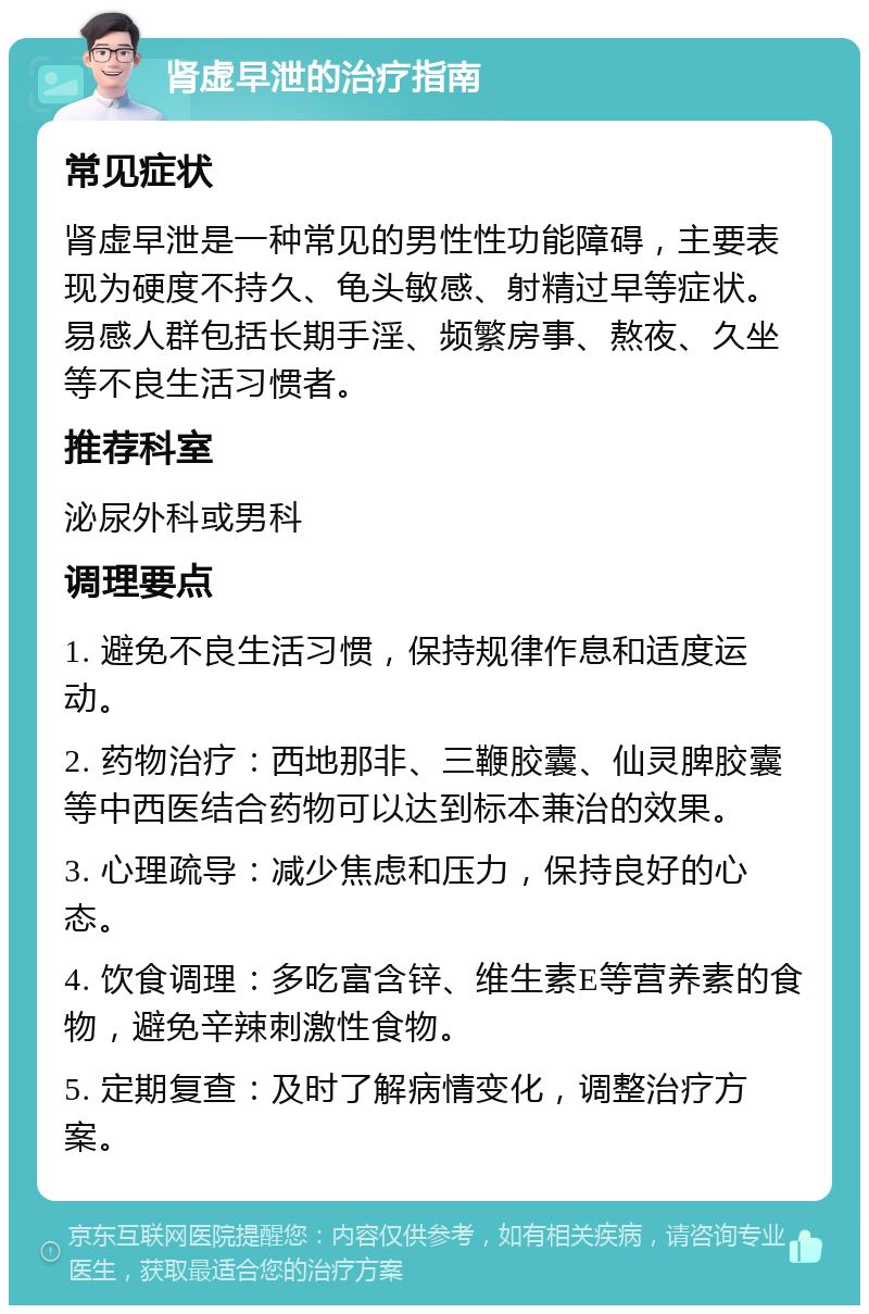 肾虚早泄的治疗指南 常见症状 肾虚早泄是一种常见的男性性功能障碍，主要表现为硬度不持久、龟头敏感、射精过早等症状。易感人群包括长期手淫、频繁房事、熬夜、久坐等不良生活习惯者。 推荐科室 泌尿外科或男科 调理要点 1. 避免不良生活习惯，保持规律作息和适度运动。 2. 药物治疗：西地那非、三鞭胶囊、仙灵脾胶囊等中西医结合药物可以达到标本兼治的效果。 3. 心理疏导：减少焦虑和压力，保持良好的心态。 4. 饮食调理：多吃富含锌、维生素E等营养素的食物，避免辛辣刺激性食物。 5. 定期复查：及时了解病情变化，调整治疗方案。