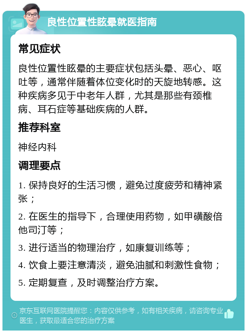 良性位置性眩晕就医指南 常见症状 良性位置性眩晕的主要症状包括头晕、恶心、呕吐等，通常伴随着体位变化时的天旋地转感。这种疾病多见于中老年人群，尤其是那些有颈椎病、耳石症等基础疾病的人群。 推荐科室 神经内科 调理要点 1. 保持良好的生活习惯，避免过度疲劳和精神紧张； 2. 在医生的指导下，合理使用药物，如甲磺酸倍他司汀等； 3. 进行适当的物理治疗，如康复训练等； 4. 饮食上要注意清淡，避免油腻和刺激性食物； 5. 定期复查，及时调整治疗方案。