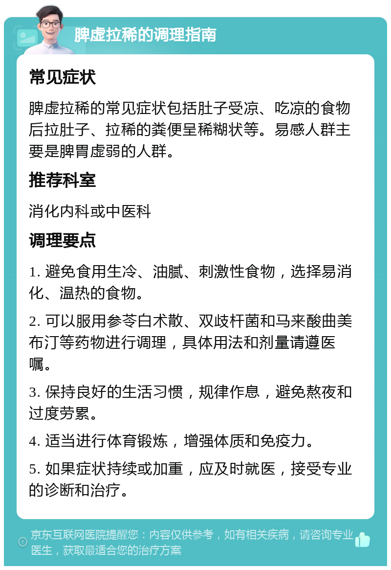 脾虚拉稀的调理指南 常见症状 脾虚拉稀的常见症状包括肚子受凉、吃凉的食物后拉肚子、拉稀的粪便呈稀糊状等。易感人群主要是脾胃虚弱的人群。 推荐科室 消化内科或中医科 调理要点 1. 避免食用生冷、油腻、刺激性食物，选择易消化、温热的食物。 2. 可以服用参苓白术散、双歧杆菌和马来酸曲美布汀等药物进行调理，具体用法和剂量请遵医嘱。 3. 保持良好的生活习惯，规律作息，避免熬夜和过度劳累。 4. 适当进行体育锻炼，增强体质和免疫力。 5. 如果症状持续或加重，应及时就医，接受专业的诊断和治疗。