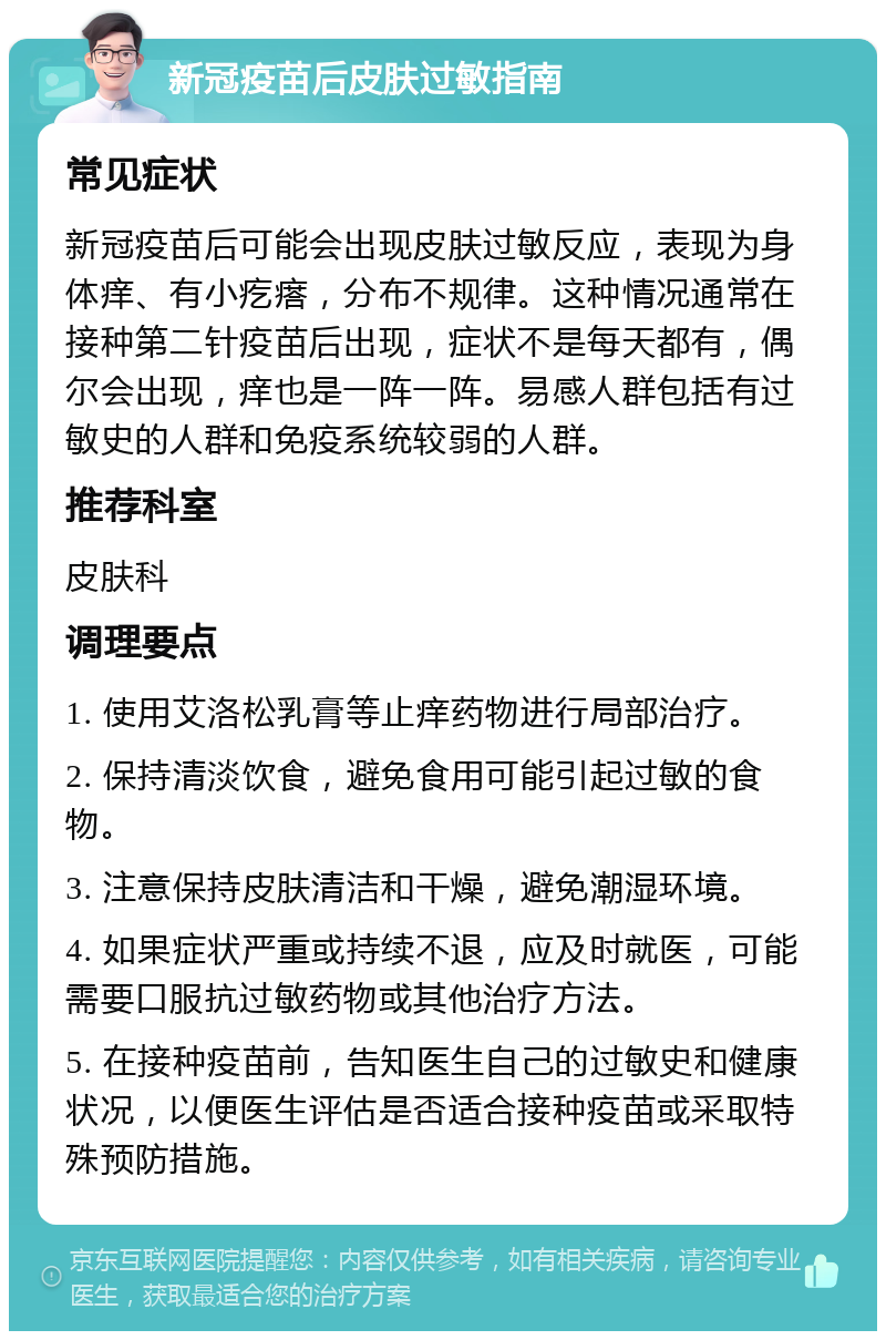 新冠疫苗后皮肤过敏指南 常见症状 新冠疫苗后可能会出现皮肤过敏反应，表现为身体痒、有小疙瘩，分布不规律。这种情况通常在接种第二针疫苗后出现，症状不是每天都有，偶尔会出现，痒也是一阵一阵。易感人群包括有过敏史的人群和免疫系统较弱的人群。 推荐科室 皮肤科 调理要点 1. 使用艾洛松乳膏等止痒药物进行局部治疗。 2. 保持清淡饮食，避免食用可能引起过敏的食物。 3. 注意保持皮肤清洁和干燥，避免潮湿环境。 4. 如果症状严重或持续不退，应及时就医，可能需要口服抗过敏药物或其他治疗方法。 5. 在接种疫苗前，告知医生自己的过敏史和健康状况，以便医生评估是否适合接种疫苗或采取特殊预防措施。