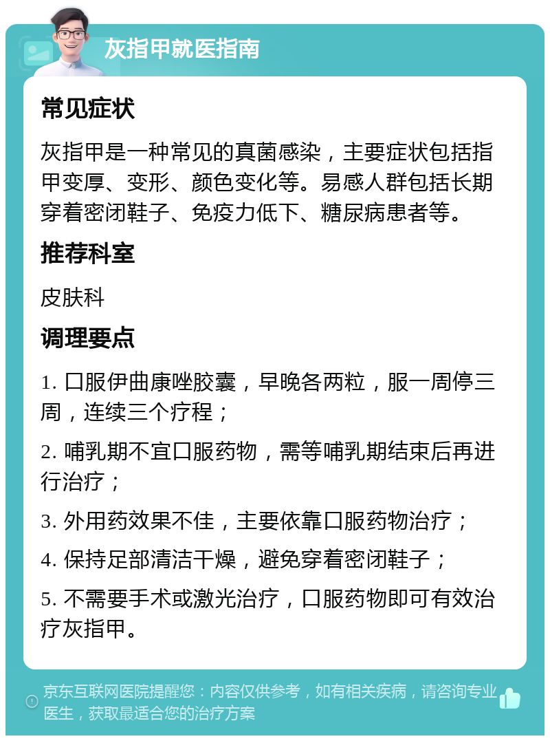 灰指甲就医指南 常见症状 灰指甲是一种常见的真菌感染，主要症状包括指甲变厚、变形、颜色变化等。易感人群包括长期穿着密闭鞋子、免疫力低下、糖尿病患者等。 推荐科室 皮肤科 调理要点 1. 口服伊曲康唑胶囊，早晚各两粒，服一周停三周，连续三个疗程； 2. 哺乳期不宜口服药物，需等哺乳期结束后再进行治疗； 3. 外用药效果不佳，主要依靠口服药物治疗； 4. 保持足部清洁干燥，避免穿着密闭鞋子； 5. 不需要手术或激光治疗，口服药物即可有效治疗灰指甲。