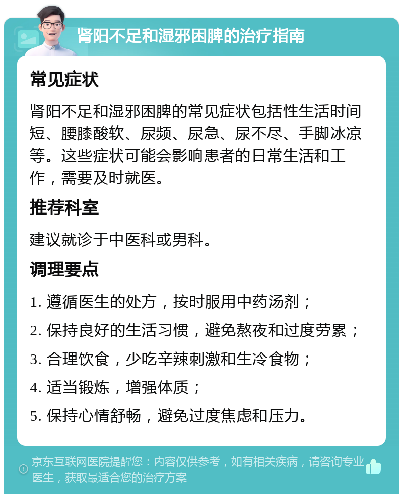 肾阳不足和湿邪困脾的治疗指南 常见症状 肾阳不足和湿邪困脾的常见症状包括性生活时间短、腰膝酸软、尿频、尿急、尿不尽、手脚冰凉等。这些症状可能会影响患者的日常生活和工作，需要及时就医。 推荐科室 建议就诊于中医科或男科。 调理要点 1. 遵循医生的处方，按时服用中药汤剂； 2. 保持良好的生活习惯，避免熬夜和过度劳累； 3. 合理饮食，少吃辛辣刺激和生冷食物； 4. 适当锻炼，增强体质； 5. 保持心情舒畅，避免过度焦虑和压力。