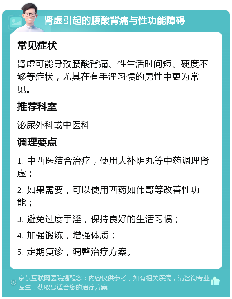 肾虚引起的腰酸背痛与性功能障碍 常见症状 肾虚可能导致腰酸背痛、性生活时间短、硬度不够等症状，尤其在有手淫习惯的男性中更为常见。 推荐科室 泌尿外科或中医科 调理要点 1. 中西医结合治疗，使用大补阴丸等中药调理肾虚； 2. 如果需要，可以使用西药如伟哥等改善性功能； 3. 避免过度手淫，保持良好的生活习惯； 4. 加强锻炼，增强体质； 5. 定期复诊，调整治疗方案。