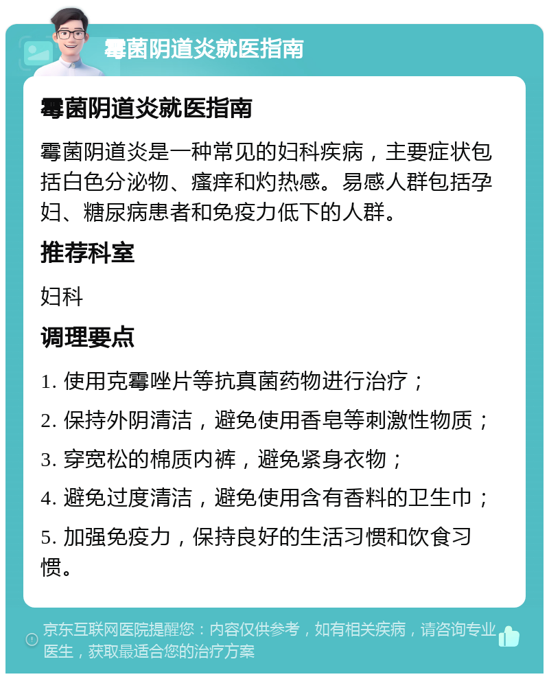 霉菌阴道炎就医指南 霉菌阴道炎就医指南 霉菌阴道炎是一种常见的妇科疾病，主要症状包括白色分泌物、瘙痒和灼热感。易感人群包括孕妇、糖尿病患者和免疫力低下的人群。 推荐科室 妇科 调理要点 1. 使用克霉唑片等抗真菌药物进行治疗； 2. 保持外阴清洁，避免使用香皂等刺激性物质； 3. 穿宽松的棉质内裤，避免紧身衣物； 4. 避免过度清洁，避免使用含有香料的卫生巾； 5. 加强免疫力，保持良好的生活习惯和饮食习惯。