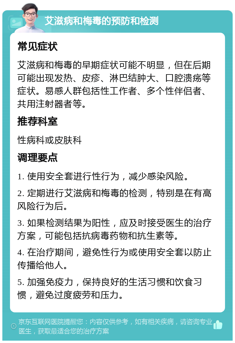 艾滋病和梅毒的预防和检测 常见症状 艾滋病和梅毒的早期症状可能不明显，但在后期可能出现发热、皮疹、淋巴结肿大、口腔溃疡等症状。易感人群包括性工作者、多个性伴侣者、共用注射器者等。 推荐科室 性病科或皮肤科 调理要点 1. 使用安全套进行性行为，减少感染风险。 2. 定期进行艾滋病和梅毒的检测，特别是在有高风险行为后。 3. 如果检测结果为阳性，应及时接受医生的治疗方案，可能包括抗病毒药物和抗生素等。 4. 在治疗期间，避免性行为或使用安全套以防止传播给他人。 5. 加强免疫力，保持良好的生活习惯和饮食习惯，避免过度疲劳和压力。