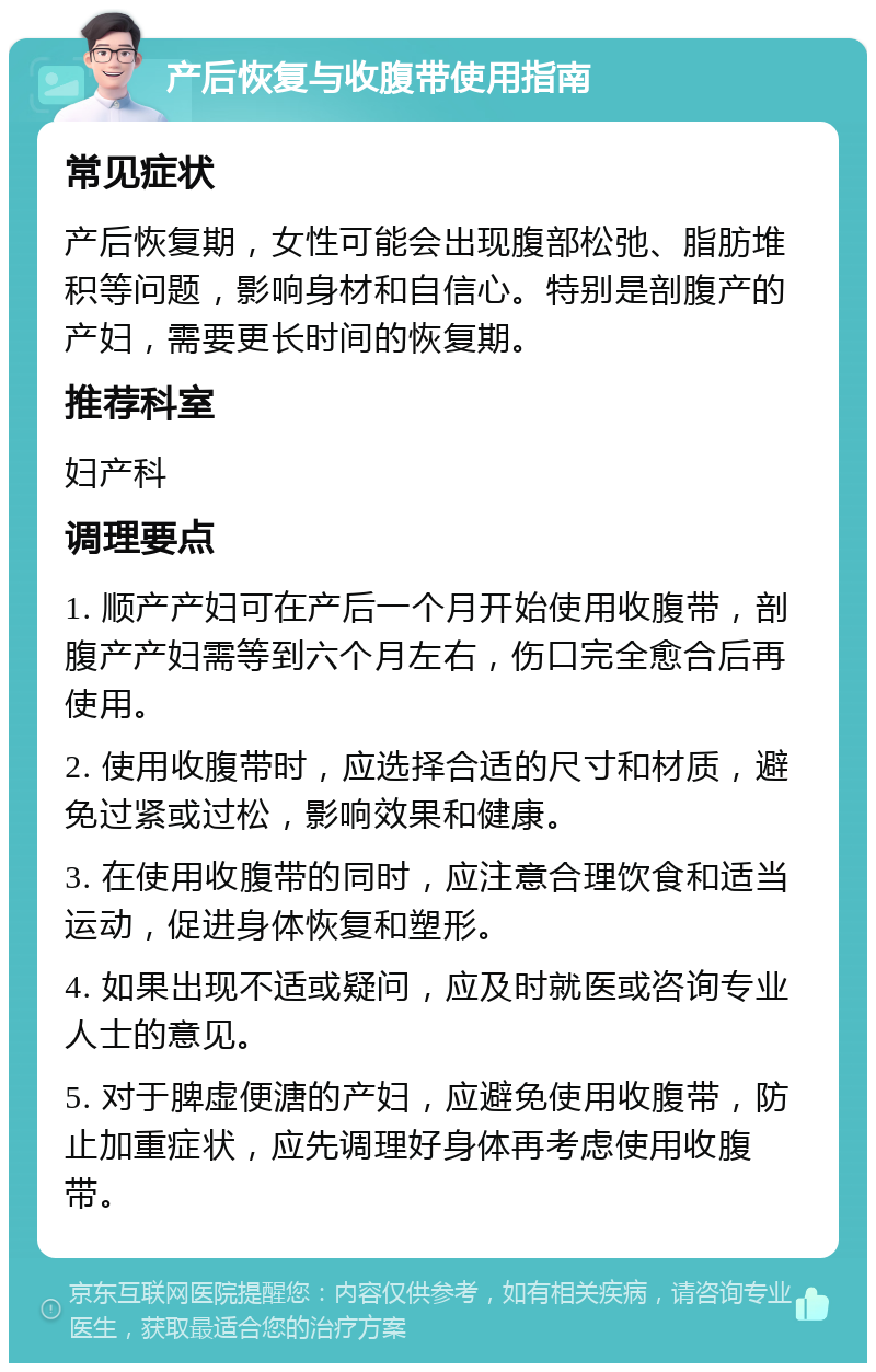 产后恢复与收腹带使用指南 常见症状 产后恢复期，女性可能会出现腹部松弛、脂肪堆积等问题，影响身材和自信心。特别是剖腹产的产妇，需要更长时间的恢复期。 推荐科室 妇产科 调理要点 1. 顺产产妇可在产后一个月开始使用收腹带，剖腹产产妇需等到六个月左右，伤口完全愈合后再使用。 2. 使用收腹带时，应选择合适的尺寸和材质，避免过紧或过松，影响效果和健康。 3. 在使用收腹带的同时，应注意合理饮食和适当运动，促进身体恢复和塑形。 4. 如果出现不适或疑问，应及时就医或咨询专业人士的意见。 5. 对于脾虚便溏的产妇，应避免使用收腹带，防止加重症状，应先调理好身体再考虑使用收腹带。