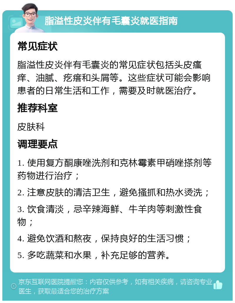 脂溢性皮炎伴有毛囊炎就医指南 常见症状 脂溢性皮炎伴有毛囊炎的常见症状包括头皮瘙痒、油腻、疙瘩和头屑等。这些症状可能会影响患者的日常生活和工作，需要及时就医治疗。 推荐科室 皮肤科 调理要点 1. 使用复方酮康唑洗剂和克林霉素甲硝唑搽剂等药物进行治疗； 2. 注意皮肤的清洁卫生，避免搔抓和热水烫洗； 3. 饮食清淡，忌辛辣海鲜、牛羊肉等刺激性食物； 4. 避免饮酒和熬夜，保持良好的生活习惯； 5. 多吃蔬菜和水果，补充足够的营养。