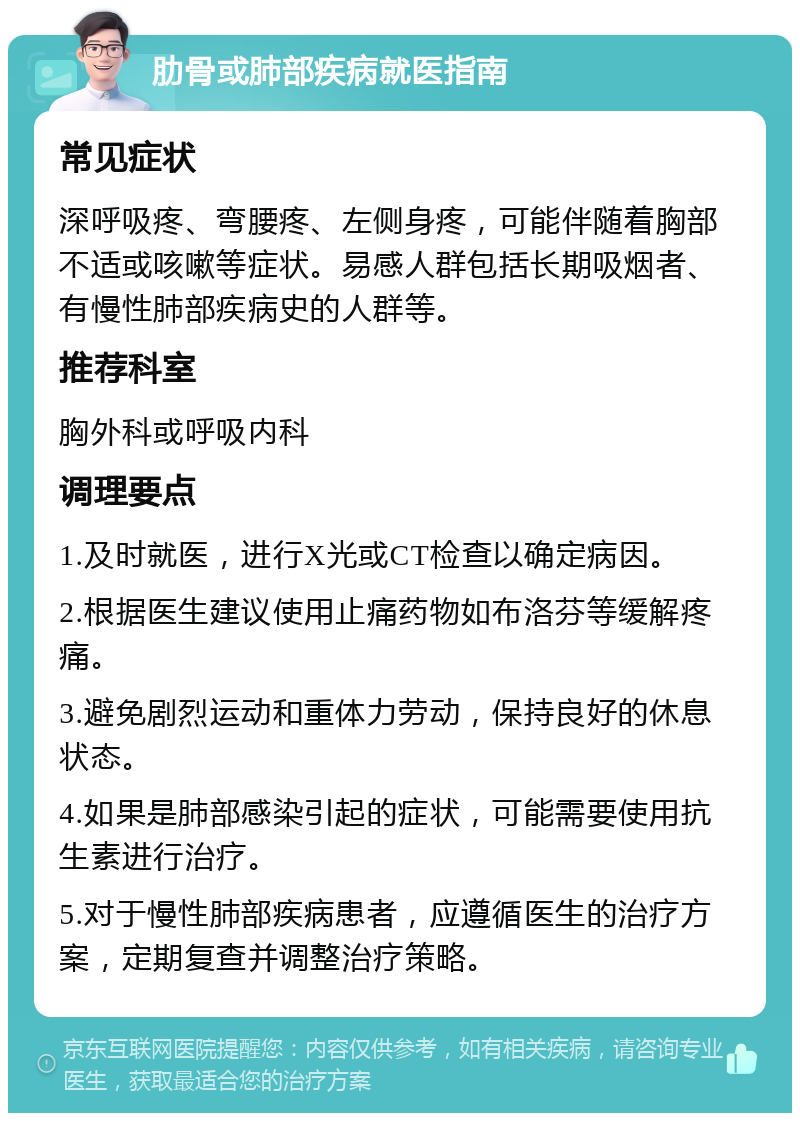 肋骨或肺部疾病就医指南 常见症状 深呼吸疼、弯腰疼、左侧身疼，可能伴随着胸部不适或咳嗽等症状。易感人群包括长期吸烟者、有慢性肺部疾病史的人群等。 推荐科室 胸外科或呼吸内科 调理要点 1.及时就医，进行X光或CT检查以确定病因。 2.根据医生建议使用止痛药物如布洛芬等缓解疼痛。 3.避免剧烈运动和重体力劳动，保持良好的休息状态。 4.如果是肺部感染引起的症状，可能需要使用抗生素进行治疗。 5.对于慢性肺部疾病患者，应遵循医生的治疗方案，定期复查并调整治疗策略。