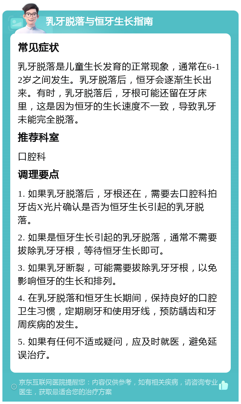 乳牙脱落与恒牙生长指南 常见症状 乳牙脱落是儿童生长发育的正常现象，通常在6-12岁之间发生。乳牙脱落后，恒牙会逐渐生长出来。有时，乳牙脱落后，牙根可能还留在牙床里，这是因为恒牙的生长速度不一致，导致乳牙未能完全脱落。 推荐科室 口腔科 调理要点 1. 如果乳牙脱落后，牙根还在，需要去口腔科拍牙齿X光片确认是否为恒牙生长引起的乳牙脱落。 2. 如果是恒牙生长引起的乳牙脱落，通常不需要拔除乳牙牙根，等待恒牙生长即可。 3. 如果乳牙断裂，可能需要拔除乳牙牙根，以免影响恒牙的生长和排列。 4. 在乳牙脱落和恒牙生长期间，保持良好的口腔卫生习惯，定期刷牙和使用牙线，预防龋齿和牙周疾病的发生。 5. 如果有任何不适或疑问，应及时就医，避免延误治疗。