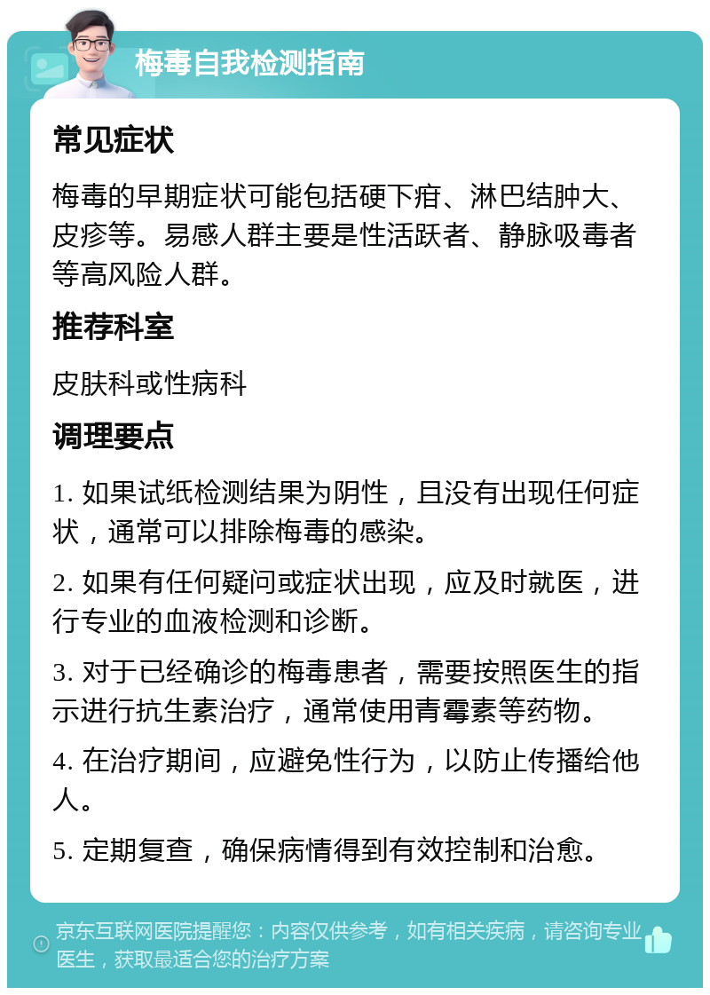 梅毒自我检测指南 常见症状 梅毒的早期症状可能包括硬下疳、淋巴结肿大、皮疹等。易感人群主要是性活跃者、静脉吸毒者等高风险人群。 推荐科室 皮肤科或性病科 调理要点 1. 如果试纸检测结果为阴性，且没有出现任何症状，通常可以排除梅毒的感染。 2. 如果有任何疑问或症状出现，应及时就医，进行专业的血液检测和诊断。 3. 对于已经确诊的梅毒患者，需要按照医生的指示进行抗生素治疗，通常使用青霉素等药物。 4. 在治疗期间，应避免性行为，以防止传播给他人。 5. 定期复查，确保病情得到有效控制和治愈。