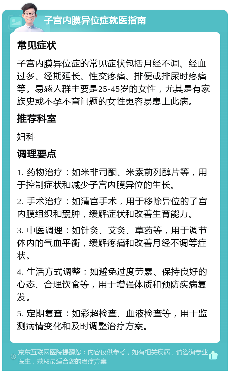 子宫内膜异位症就医指南 常见症状 子宫内膜异位症的常见症状包括月经不调、经血过多、经期延长、性交疼痛、排便或排尿时疼痛等。易感人群主要是25-45岁的女性，尤其是有家族史或不孕不育问题的女性更容易患上此病。 推荐科室 妇科 调理要点 1. 药物治疗：如米非司酮、米索前列醇片等，用于控制症状和减少子宫内膜异位的生长。 2. 手术治疗：如清宫手术，用于移除异位的子宫内膜组织和囊肿，缓解症状和改善生育能力。 3. 中医调理：如针灸、艾灸、草药等，用于调节体内的气血平衡，缓解疼痛和改善月经不调等症状。 4. 生活方式调整：如避免过度劳累、保持良好的心态、合理饮食等，用于增强体质和预防疾病复发。 5. 定期复查：如彩超检查、血液检查等，用于监测病情变化和及时调整治疗方案。