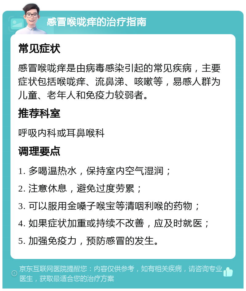 感冒喉咙痒的治疗指南 常见症状 感冒喉咙痒是由病毒感染引起的常见疾病，主要症状包括喉咙痒、流鼻涕、咳嗽等，易感人群为儿童、老年人和免疫力较弱者。 推荐科室 呼吸内科或耳鼻喉科 调理要点 1. 多喝温热水，保持室内空气湿润； 2. 注意休息，避免过度劳累； 3. 可以服用金嗓子喉宝等清咽利喉的药物； 4. 如果症状加重或持续不改善，应及时就医； 5. 加强免疫力，预防感冒的发生。