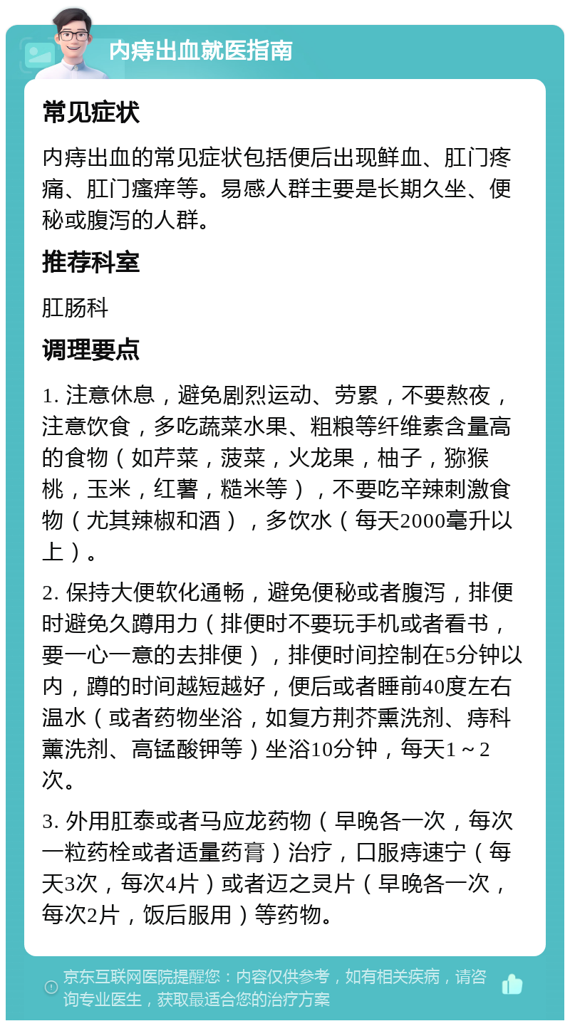 内痔出血就医指南 常见症状 内痔出血的常见症状包括便后出现鲜血、肛门疼痛、肛门瘙痒等。易感人群主要是长期久坐、便秘或腹泻的人群。 推荐科室 肛肠科 调理要点 1. 注意休息，避免剧烈运动、劳累，不要熬夜，注意饮食，多吃蔬菜水果、粗粮等纤维素含量高的食物（如芹菜，菠菜，火龙果，柚子，猕猴桃，玉米，红薯，糙米等），不要吃辛辣刺激食物（尤其辣椒和酒），多饮水（每天2000毫升以上）。 2. 保持大便软化通畅，避免便秘或者腹泻，排便时避免久蹲用力（排便时不要玩手机或者看书，要一心一意的去排便），排便时间控制在5分钟以内，蹲的时间越短越好，便后或者睡前40度左右温水（或者药物坐浴，如复方荆芥熏洗剂、痔科薰洗剂、高锰酸钾等）坐浴10分钟，每天1～2次。 3. 外用肛泰或者马应龙药物（早晚各一次，每次一粒药栓或者适量药膏）治疗，口服痔速宁（每天3次，每次4片）或者迈之灵片（早晚各一次，每次2片，饭后服用）等药物。