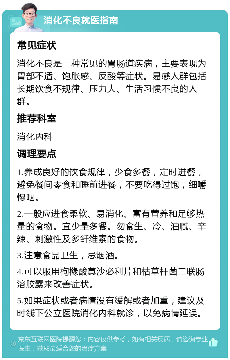 消化不良就医指南 常见症状 消化不良是一种常见的胃肠道疾病，主要表现为胃部不适、饱胀感、反酸等症状。易感人群包括长期饮食不规律、压力大、生活习惯不良的人群。 推荐科室 消化内科 调理要点 1.养成良好的饮食规律，少食多餐，定时进餐，避免餐间零食和睡前进餐，不要吃得过饱，细嚼慢咽。 2.一般应进食柔软、易消化、富有营养和足够热量的食物。宜少量多餐。勿食生、冷、油腻、辛辣、刺激性及多纤维素的食物。 3.注意食品卫生，忌烟酒。 4.可以服用枸橼酸莫沙必利片和枯草杆菌二联肠溶胶囊来改善症状。 5.如果症状或者病情没有缓解或者加重，建议及时线下公立医院消化内科就诊，以免病情延误。