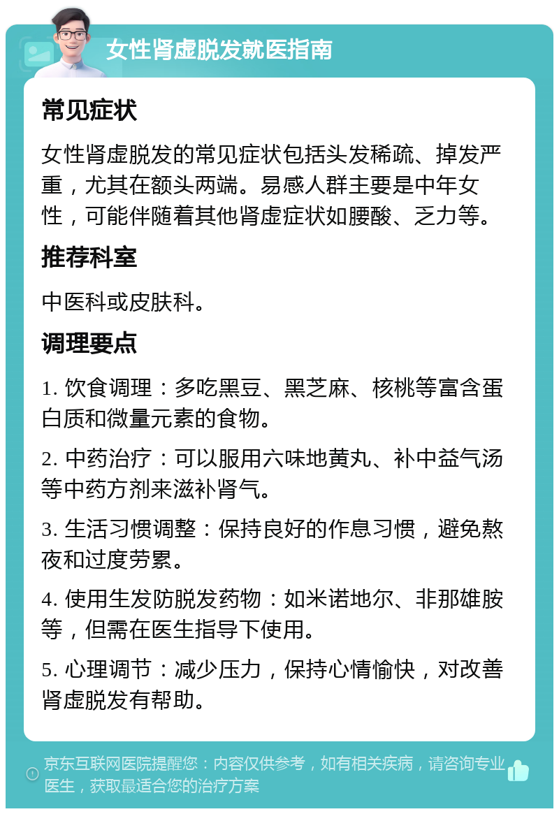 女性肾虚脱发就医指南 常见症状 女性肾虚脱发的常见症状包括头发稀疏、掉发严重，尤其在额头两端。易感人群主要是中年女性，可能伴随着其他肾虚症状如腰酸、乏力等。 推荐科室 中医科或皮肤科。 调理要点 1. 饮食调理：多吃黑豆、黑芝麻、核桃等富含蛋白质和微量元素的食物。 2. 中药治疗：可以服用六味地黄丸、补中益气汤等中药方剂来滋补肾气。 3. 生活习惯调整：保持良好的作息习惯，避免熬夜和过度劳累。 4. 使用生发防脱发药物：如米诺地尔、非那雄胺等，但需在医生指导下使用。 5. 心理调节：减少压力，保持心情愉快，对改善肾虚脱发有帮助。