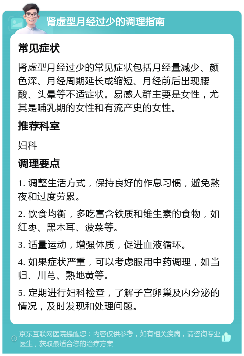 肾虚型月经过少的调理指南 常见症状 肾虚型月经过少的常见症状包括月经量减少、颜色深、月经周期延长或缩短、月经前后出现腰酸、头晕等不适症状。易感人群主要是女性，尤其是哺乳期的女性和有流产史的女性。 推荐科室 妇科 调理要点 1. 调整生活方式，保持良好的作息习惯，避免熬夜和过度劳累。 2. 饮食均衡，多吃富含铁质和维生素的食物，如红枣、黑木耳、菠菜等。 3. 适量运动，增强体质，促进血液循环。 4. 如果症状严重，可以考虑服用中药调理，如当归、川芎、熟地黄等。 5. 定期进行妇科检查，了解子宫卵巢及内分泌的情况，及时发现和处理问题。