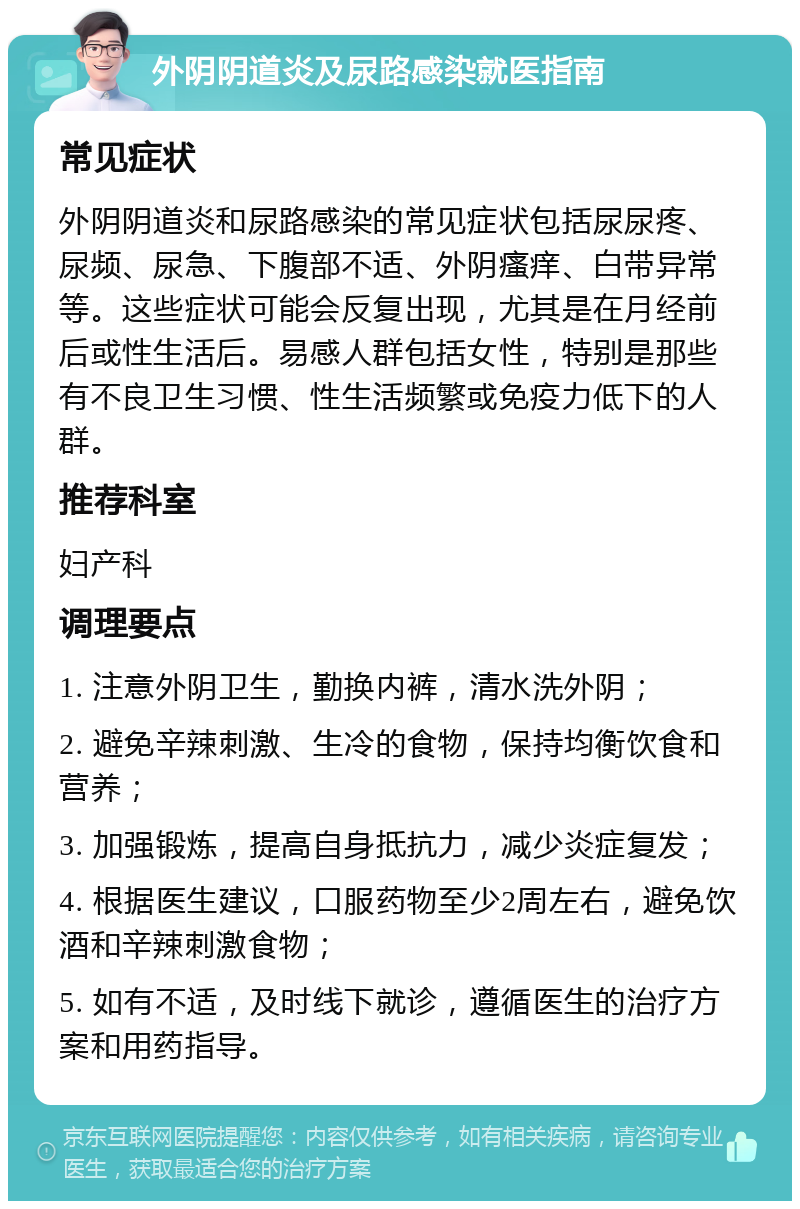 外阴阴道炎及尿路感染就医指南 常见症状 外阴阴道炎和尿路感染的常见症状包括尿尿疼、尿频、尿急、下腹部不适、外阴瘙痒、白带异常等。这些症状可能会反复出现，尤其是在月经前后或性生活后。易感人群包括女性，特别是那些有不良卫生习惯、性生活频繁或免疫力低下的人群。 推荐科室 妇产科 调理要点 1. 注意外阴卫生，勤换内裤，清水洗外阴； 2. 避免辛辣刺激、生冷的食物，保持均衡饮食和营养； 3. 加强锻炼，提高自身抵抗力，减少炎症复发； 4. 根据医生建议，口服药物至少2周左右，避免饮酒和辛辣刺激食物； 5. 如有不适，及时线下就诊，遵循医生的治疗方案和用药指导。