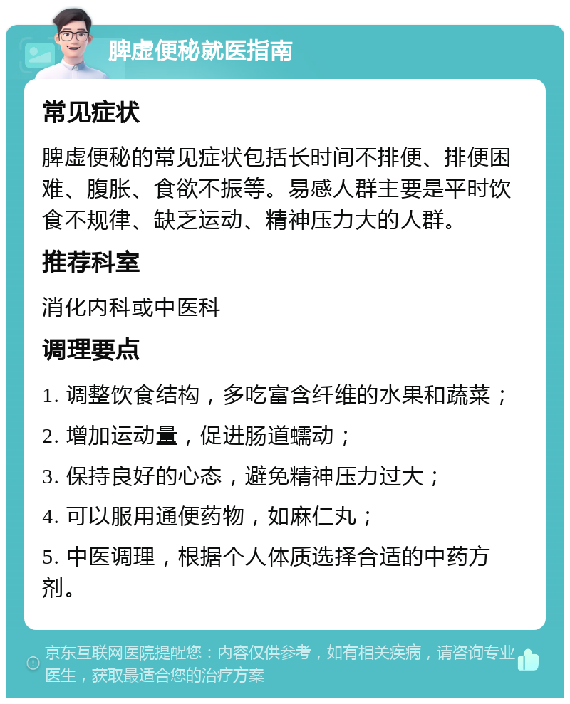 脾虚便秘就医指南 常见症状 脾虚便秘的常见症状包括长时间不排便、排便困难、腹胀、食欲不振等。易感人群主要是平时饮食不规律、缺乏运动、精神压力大的人群。 推荐科室 消化内科或中医科 调理要点 1. 调整饮食结构，多吃富含纤维的水果和蔬菜； 2. 增加运动量，促进肠道蠕动； 3. 保持良好的心态，避免精神压力过大； 4. 可以服用通便药物，如麻仁丸； 5. 中医调理，根据个人体质选择合适的中药方剂。