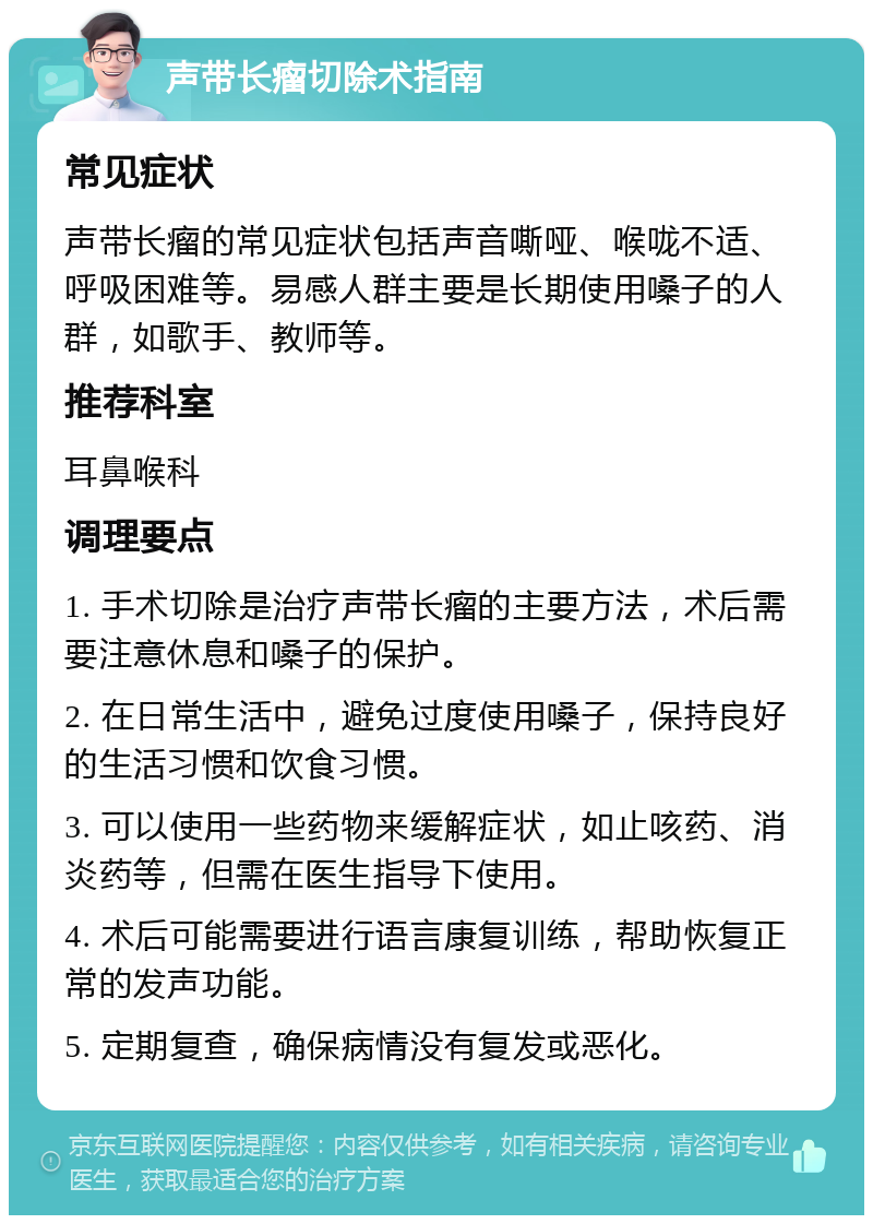 声带长瘤切除术指南 常见症状 声带长瘤的常见症状包括声音嘶哑、喉咙不适、呼吸困难等。易感人群主要是长期使用嗓子的人群，如歌手、教师等。 推荐科室 耳鼻喉科 调理要点 1. 手术切除是治疗声带长瘤的主要方法，术后需要注意休息和嗓子的保护。 2. 在日常生活中，避免过度使用嗓子，保持良好的生活习惯和饮食习惯。 3. 可以使用一些药物来缓解症状，如止咳药、消炎药等，但需在医生指导下使用。 4. 术后可能需要进行语言康复训练，帮助恢复正常的发声功能。 5. 定期复查，确保病情没有复发或恶化。