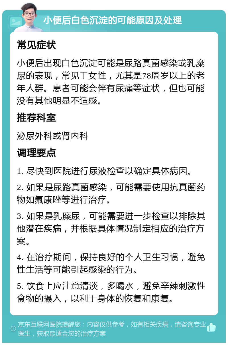 小便后白色沉淀的可能原因及处理 常见症状 小便后出现白色沉淀可能是尿路真菌感染或乳糜尿的表现，常见于女性，尤其是78周岁以上的老年人群。患者可能会伴有尿痛等症状，但也可能没有其他明显不适感。 推荐科室 泌尿外科或肾内科 调理要点 1. 尽快到医院进行尿液检查以确定具体病因。 2. 如果是尿路真菌感染，可能需要使用抗真菌药物如氟康唑等进行治疗。 3. 如果是乳糜尿，可能需要进一步检查以排除其他潜在疾病，并根据具体情况制定相应的治疗方案。 4. 在治疗期间，保持良好的个人卫生习惯，避免性生活等可能引起感染的行为。 5. 饮食上应注意清淡，多喝水，避免辛辣刺激性食物的摄入，以利于身体的恢复和康复。