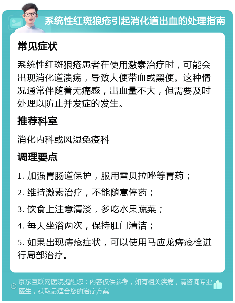 系统性红斑狼疮引起消化道出血的处理指南 常见症状 系统性红斑狼疮患者在使用激素治疗时，可能会出现消化道溃疡，导致大便带血或黑便。这种情况通常伴随着无痛感，出血量不大，但需要及时处理以防止并发症的发生。 推荐科室 消化内科或风湿免疫科 调理要点 1. 加强胃肠道保护，服用雷贝拉唑等胃药； 2. 维持激素治疗，不能随意停药； 3. 饮食上注意清淡，多吃水果蔬菜； 4. 每天坐浴两次，保持肛门清洁； 5. 如果出现痔疮症状，可以使用马应龙痔疮栓进行局部治疗。