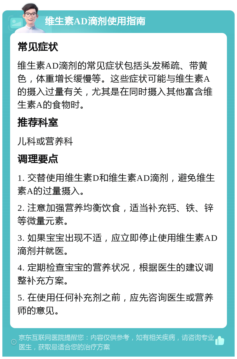 维生素AD滴剂使用指南 常见症状 维生素AD滴剂的常见症状包括头发稀疏、带黄色，体重增长缓慢等。这些症状可能与维生素A的摄入过量有关，尤其是在同时摄入其他富含维生素A的食物时。 推荐科室 儿科或营养科 调理要点 1. 交替使用维生素D和维生素AD滴剂，避免维生素A的过量摄入。 2. 注意加强营养均衡饮食，适当补充钙、铁、锌等微量元素。 3. 如果宝宝出现不适，应立即停止使用维生素AD滴剂并就医。 4. 定期检查宝宝的营养状况，根据医生的建议调整补充方案。 5. 在使用任何补充剂之前，应先咨询医生或营养师的意见。