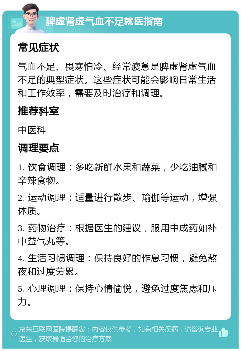 脾虚肾虚气血不足就医指南 常见症状 气血不足、畏寒怕冷、经常疲惫是脾虚肾虚气血不足的典型症状。这些症状可能会影响日常生活和工作效率，需要及时治疗和调理。 推荐科室 中医科 调理要点 1. 饮食调理：多吃新鲜水果和蔬菜，少吃油腻和辛辣食物。 2. 运动调理：适量进行散步、瑜伽等运动，增强体质。 3. 药物治疗：根据医生的建议，服用中成药如补中益气丸等。 4. 生活习惯调理：保持良好的作息习惯，避免熬夜和过度劳累。 5. 心理调理：保持心情愉悦，避免过度焦虑和压力。