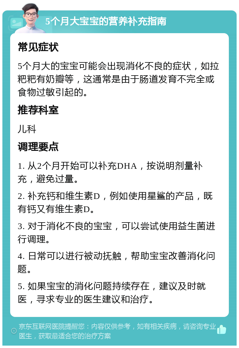 5个月大宝宝的营养补充指南 常见症状 5个月大的宝宝可能会出现消化不良的症状，如拉粑粑有奶瓣等，这通常是由于肠道发育不完全或食物过敏引起的。 推荐科室 儿科 调理要点 1. 从2个月开始可以补充DHA，按说明剂量补充，避免过量。 2. 补充钙和维生素D，例如使用星鲨的产品，既有钙又有维生素D。 3. 对于消化不良的宝宝，可以尝试使用益生菌进行调理。 4. 日常可以进行被动抚触，帮助宝宝改善消化问题。 5. 如果宝宝的消化问题持续存在，建议及时就医，寻求专业的医生建议和治疗。