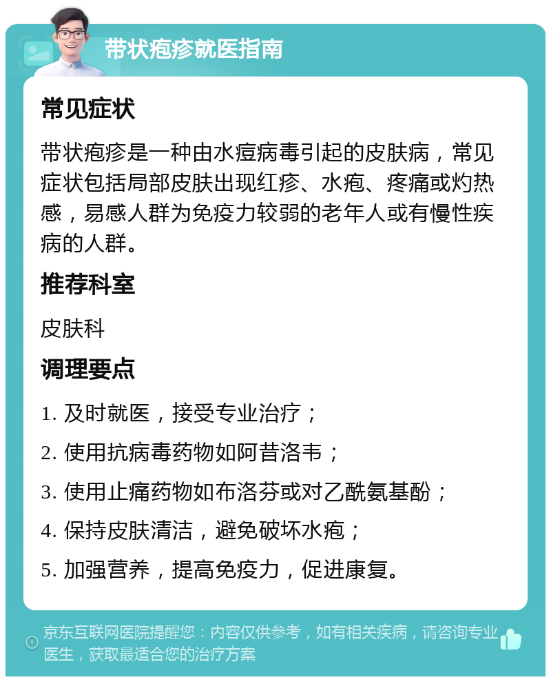 带状疱疹就医指南 常见症状 带状疱疹是一种由水痘病毒引起的皮肤病，常见症状包括局部皮肤出现红疹、水疱、疼痛或灼热感，易感人群为免疫力较弱的老年人或有慢性疾病的人群。 推荐科室 皮肤科 调理要点 1. 及时就医，接受专业治疗； 2. 使用抗病毒药物如阿昔洛韦； 3. 使用止痛药物如布洛芬或对乙酰氨基酚； 4. 保持皮肤清洁，避免破坏水疱； 5. 加强营养，提高免疫力，促进康复。