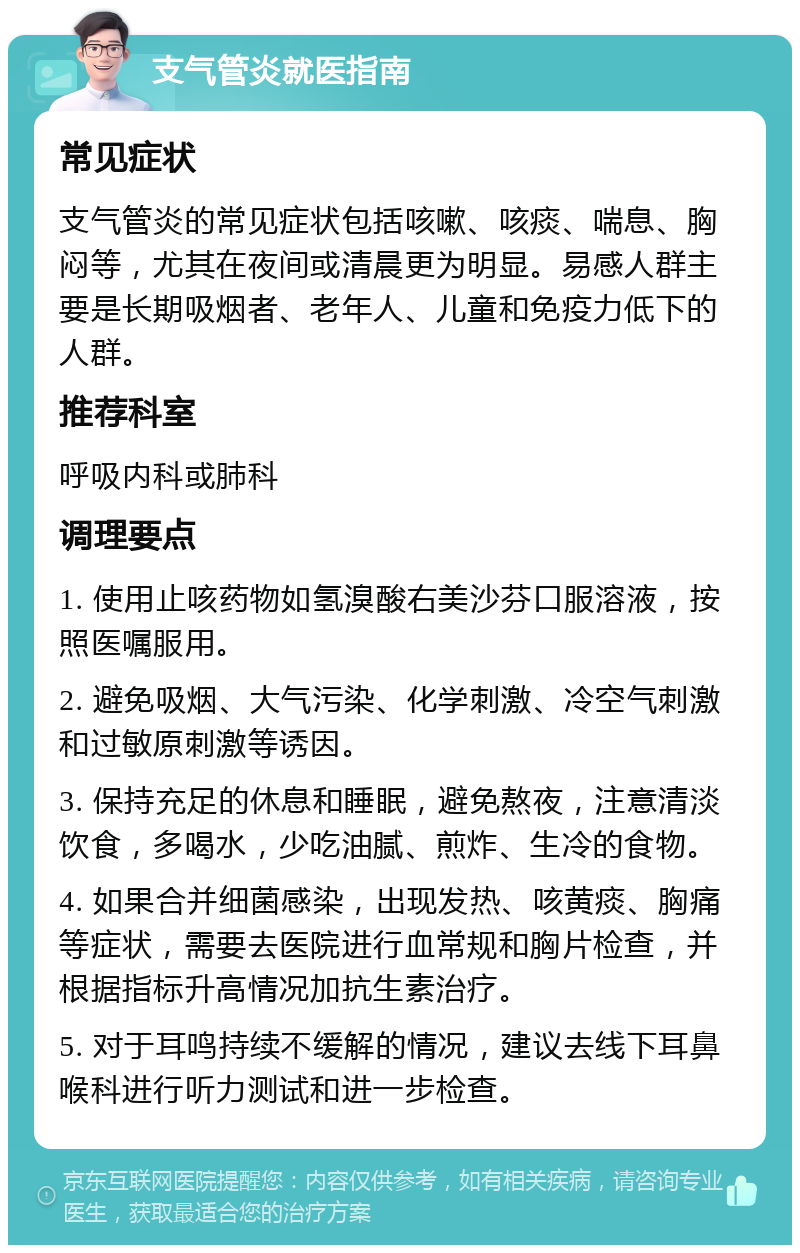 支气管炎就医指南 常见症状 支气管炎的常见症状包括咳嗽、咳痰、喘息、胸闷等，尤其在夜间或清晨更为明显。易感人群主要是长期吸烟者、老年人、儿童和免疫力低下的人群。 推荐科室 呼吸内科或肺科 调理要点 1. 使用止咳药物如氢溴酸右美沙芬口服溶液，按照医嘱服用。 2. 避免吸烟、大气污染、化学刺激、冷空气刺激和过敏原刺激等诱因。 3. 保持充足的休息和睡眠，避免熬夜，注意清淡饮食，多喝水，少吃油腻、煎炸、生冷的食物。 4. 如果合并细菌感染，出现发热、咳黄痰、胸痛等症状，需要去医院进行血常规和胸片检查，并根据指标升高情况加抗生素治疗。 5. 对于耳鸣持续不缓解的情况，建议去线下耳鼻喉科进行听力测试和进一步检查。