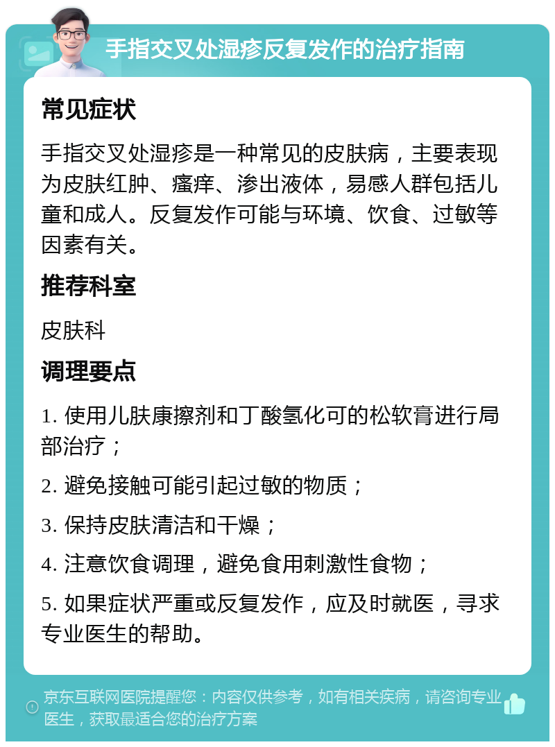 手指交叉处湿疹反复发作的治疗指南 常见症状 手指交叉处湿疹是一种常见的皮肤病，主要表现为皮肤红肿、瘙痒、渗出液体，易感人群包括儿童和成人。反复发作可能与环境、饮食、过敏等因素有关。 推荐科室 皮肤科 调理要点 1. 使用儿肤康擦剂和丁酸氢化可的松软膏进行局部治疗； 2. 避免接触可能引起过敏的物质； 3. 保持皮肤清洁和干燥； 4. 注意饮食调理，避免食用刺激性食物； 5. 如果症状严重或反复发作，应及时就医，寻求专业医生的帮助。