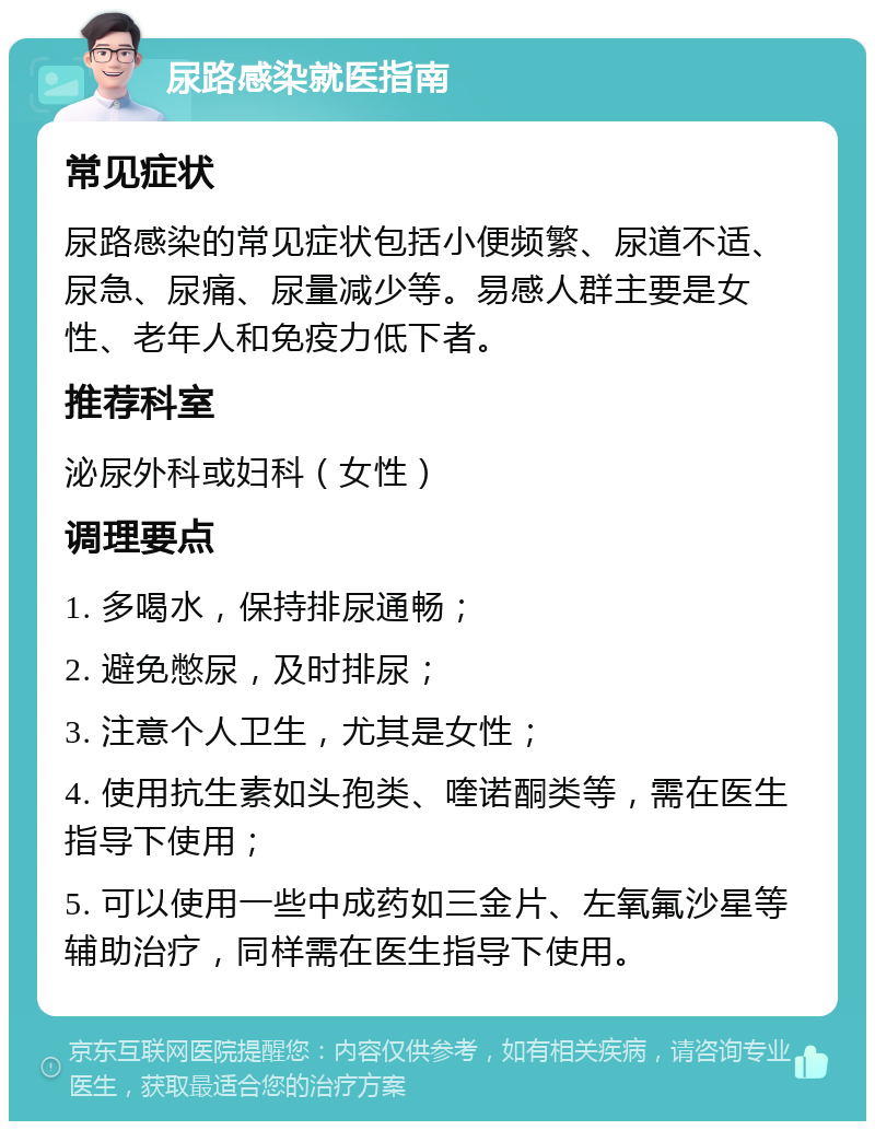 尿路感染就医指南 常见症状 尿路感染的常见症状包括小便频繁、尿道不适、尿急、尿痛、尿量减少等。易感人群主要是女性、老年人和免疫力低下者。 推荐科室 泌尿外科或妇科（女性） 调理要点 1. 多喝水，保持排尿通畅； 2. 避免憋尿，及时排尿； 3. 注意个人卫生，尤其是女性； 4. 使用抗生素如头孢类、喹诺酮类等，需在医生指导下使用； 5. 可以使用一些中成药如三金片、左氧氟沙星等辅助治疗，同样需在医生指导下使用。