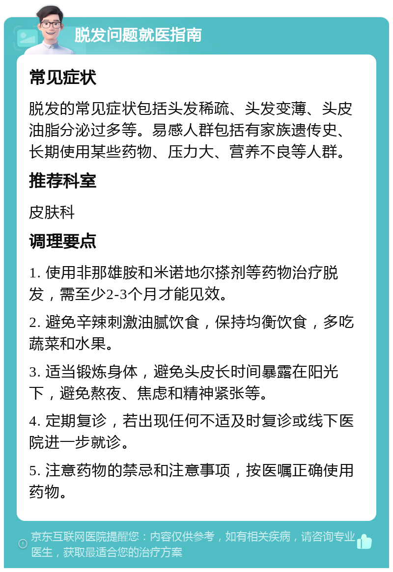 脱发问题就医指南 常见症状 脱发的常见症状包括头发稀疏、头发变薄、头皮油脂分泌过多等。易感人群包括有家族遗传史、长期使用某些药物、压力大、营养不良等人群。 推荐科室 皮肤科 调理要点 1. 使用非那雄胺和米诺地尔搽剂等药物治疗脱发，需至少2-3个月才能见效。 2. 避免辛辣刺激油腻饮食，保持均衡饮食，多吃蔬菜和水果。 3. 适当锻炼身体，避免头皮长时间暴露在阳光下，避免熬夜、焦虑和精神紧张等。 4. 定期复诊，若出现任何不适及时复诊或线下医院进一步就诊。 5. 注意药物的禁忌和注意事项，按医嘱正确使用药物。