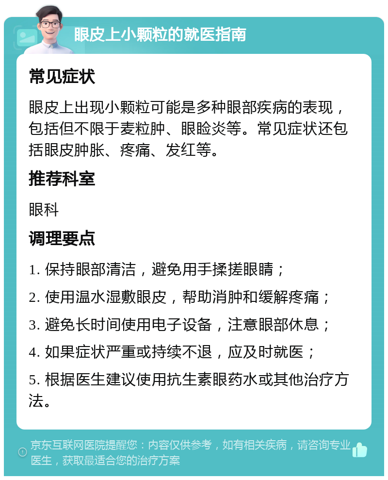 眼皮上小颗粒的就医指南 常见症状 眼皮上出现小颗粒可能是多种眼部疾病的表现，包括但不限于麦粒肿、眼睑炎等。常见症状还包括眼皮肿胀、疼痛、发红等。 推荐科室 眼科 调理要点 1. 保持眼部清洁，避免用手揉搓眼睛； 2. 使用温水湿敷眼皮，帮助消肿和缓解疼痛； 3. 避免长时间使用电子设备，注意眼部休息； 4. 如果症状严重或持续不退，应及时就医； 5. 根据医生建议使用抗生素眼药水或其他治疗方法。