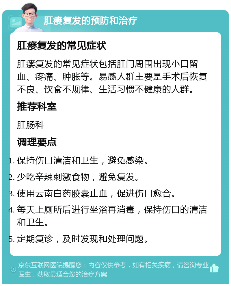 肛瘘复发的预防和治疗 肛瘘复发的常见症状 肛瘘复发的常见症状包括肛门周围出现小口留血、疼痛、肿胀等。易感人群主要是手术后恢复不良、饮食不规律、生活习惯不健康的人群。 推荐科室 肛肠科 调理要点 保持伤口清洁和卫生，避免感染。 少吃辛辣刺激食物，避免复发。 使用云南白药胶囊止血，促进伤口愈合。 每天上厕所后进行坐浴再消毒，保持伤口的清洁和卫生。 定期复诊，及时发现和处理问题。