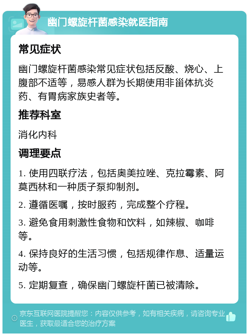 幽门螺旋杆菌感染就医指南 常见症状 幽门螺旋杆菌感染常见症状包括反酸、烧心、上腹部不适等，易感人群为长期使用非甾体抗炎药、有胃病家族史者等。 推荐科室 消化内科 调理要点 1. 使用四联疗法，包括奥美拉唑、克拉霉素、阿莫西林和一种质子泵抑制剂。 2. 遵循医嘱，按时服药，完成整个疗程。 3. 避免食用刺激性食物和饮料，如辣椒、咖啡等。 4. 保持良好的生活习惯，包括规律作息、适量运动等。 5. 定期复查，确保幽门螺旋杆菌已被清除。