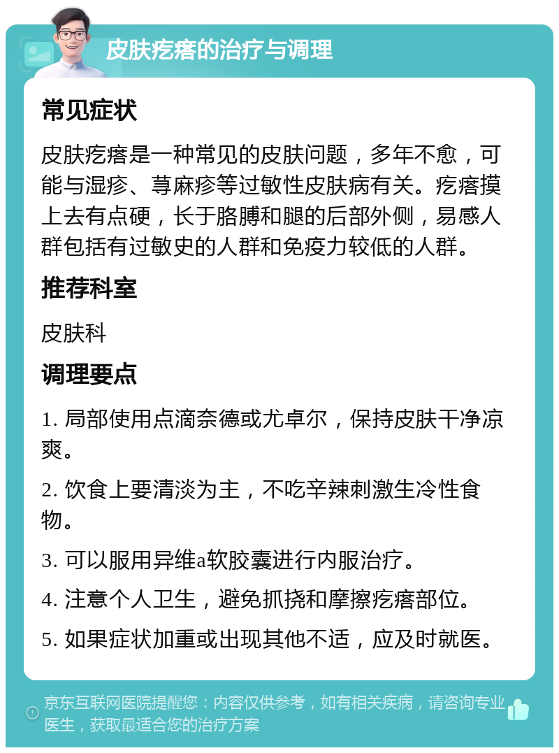 皮肤疙瘩的治疗与调理 常见症状 皮肤疙瘩是一种常见的皮肤问题，多年不愈，可能与湿疹、荨麻疹等过敏性皮肤病有关。疙瘩摸上去有点硬，长于胳膊和腿的后部外侧，易感人群包括有过敏史的人群和免疫力较低的人群。 推荐科室 皮肤科 调理要点 1. 局部使用点滴奈德或尤卓尔，保持皮肤干净凉爽。 2. 饮食上要清淡为主，不吃辛辣刺激生冷性食物。 3. 可以服用异维a软胶囊进行内服治疗。 4. 注意个人卫生，避免抓挠和摩擦疙瘩部位。 5. 如果症状加重或出现其他不适，应及时就医。