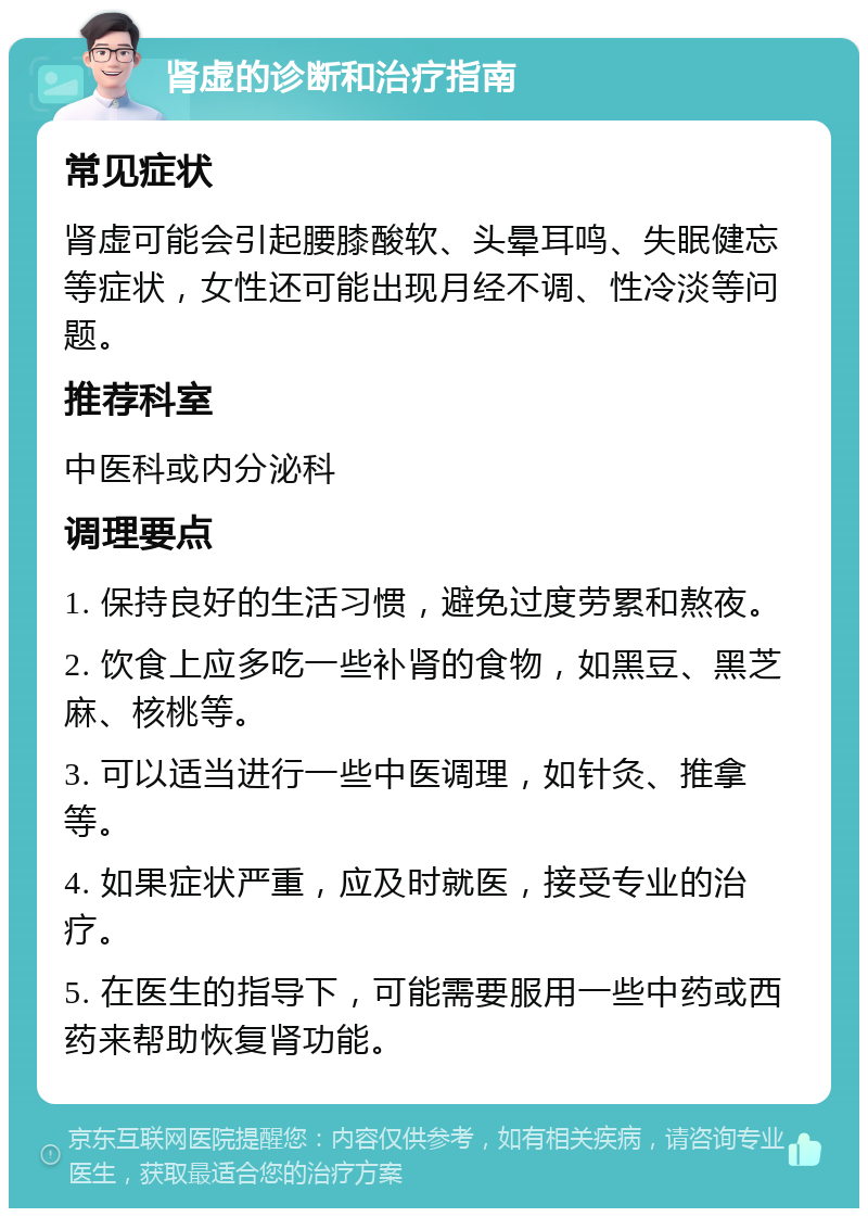 肾虚的诊断和治疗指南 常见症状 肾虚可能会引起腰膝酸软、头晕耳鸣、失眠健忘等症状，女性还可能出现月经不调、性冷淡等问题。 推荐科室 中医科或内分泌科 调理要点 1. 保持良好的生活习惯，避免过度劳累和熬夜。 2. 饮食上应多吃一些补肾的食物，如黑豆、黑芝麻、核桃等。 3. 可以适当进行一些中医调理，如针灸、推拿等。 4. 如果症状严重，应及时就医，接受专业的治疗。 5. 在医生的指导下，可能需要服用一些中药或西药来帮助恢复肾功能。