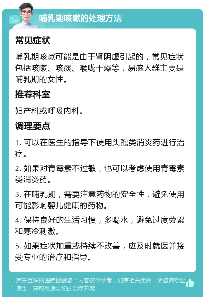 哺乳期咳嗽的处理方法 常见症状 哺乳期咳嗽可能是由于肾阴虚引起的，常见症状包括咳嗽、咳痰、喉咙干燥等，易感人群主要是哺乳期的女性。 推荐科室 妇产科或呼吸内科。 调理要点 1. 可以在医生的指导下使用头孢类消炎药进行治疗。 2. 如果对青霉素不过敏，也可以考虑使用青霉素类消炎药。 3. 在哺乳期，需要注意药物的安全性，避免使用可能影响婴儿健康的药物。 4. 保持良好的生活习惯，多喝水，避免过度劳累和寒冷刺激。 5. 如果症状加重或持续不改善，应及时就医并接受专业的治疗和指导。