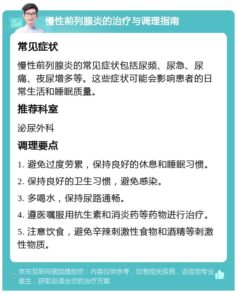 慢性前列腺炎的治疗与调理指南 常见症状 慢性前列腺炎的常见症状包括尿频、尿急、尿痛、夜尿增多等。这些症状可能会影响患者的日常生活和睡眠质量。 推荐科室 泌尿外科 调理要点 1. 避免过度劳累，保持良好的休息和睡眠习惯。 2. 保持良好的卫生习惯，避免感染。 3. 多喝水，保持尿路通畅。 4. 遵医嘱服用抗生素和消炎药等药物进行治疗。 5. 注意饮食，避免辛辣刺激性食物和酒精等刺激性物质。