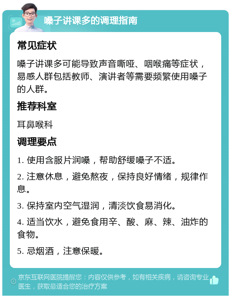 嗓子讲课多的调理指南 常见症状 嗓子讲课多可能导致声音嘶哑、咽喉痛等症状，易感人群包括教师、演讲者等需要频繁使用嗓子的人群。 推荐科室 耳鼻喉科 调理要点 1. 使用含服片润嗓，帮助舒缓嗓子不适。 2. 注意休息，避免熬夜，保持良好情绪，规律作息。 3. 保持室内空气湿润，清淡饮食易消化。 4. 适当饮水，避免食用辛、酸、麻、辣、油炸的食物。 5. 忌烟酒，注意保暖。