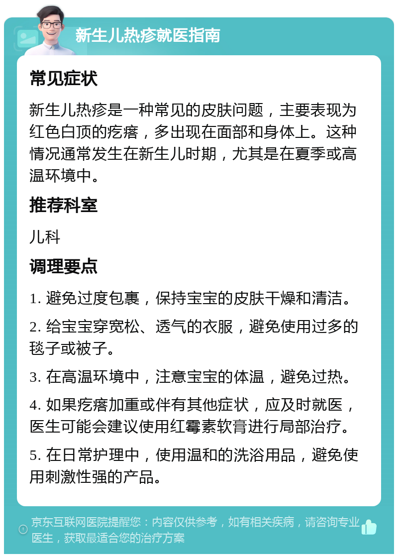 新生儿热疹就医指南 常见症状 新生儿热疹是一种常见的皮肤问题，主要表现为红色白顶的疙瘩，多出现在面部和身体上。这种情况通常发生在新生儿时期，尤其是在夏季或高温环境中。 推荐科室 儿科 调理要点 1. 避免过度包裹，保持宝宝的皮肤干燥和清洁。 2. 给宝宝穿宽松、透气的衣服，避免使用过多的毯子或被子。 3. 在高温环境中，注意宝宝的体温，避免过热。 4. 如果疙瘩加重或伴有其他症状，应及时就医，医生可能会建议使用红霉素软膏进行局部治疗。 5. 在日常护理中，使用温和的洗浴用品，避免使用刺激性强的产品。