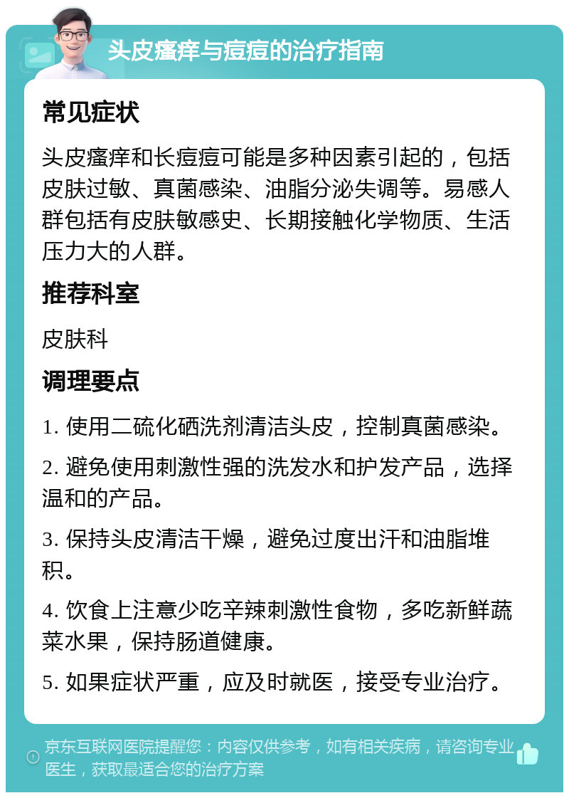 头皮瘙痒与痘痘的治疗指南 常见症状 头皮瘙痒和长痘痘可能是多种因素引起的，包括皮肤过敏、真菌感染、油脂分泌失调等。易感人群包括有皮肤敏感史、长期接触化学物质、生活压力大的人群。 推荐科室 皮肤科 调理要点 1. 使用二硫化硒洗剂清洁头皮，控制真菌感染。 2. 避免使用刺激性强的洗发水和护发产品，选择温和的产品。 3. 保持头皮清洁干燥，避免过度出汗和油脂堆积。 4. 饮食上注意少吃辛辣刺激性食物，多吃新鲜蔬菜水果，保持肠道健康。 5. 如果症状严重，应及时就医，接受专业治疗。