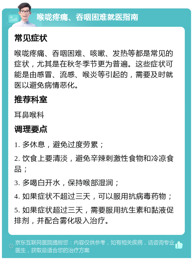 喉咙疼痛、吞咽困难就医指南 常见症状 喉咙疼痛、吞咽困难、咳嗽、发热等都是常见的症状，尤其是在秋冬季节更为普遍。这些症状可能是由感冒、流感、喉炎等引起的，需要及时就医以避免病情恶化。 推荐科室 耳鼻喉科 调理要点 1. 多休息，避免过度劳累； 2. 饮食上要清淡，避免辛辣刺激性食物和冷凉食品； 3. 多喝白开水，保持喉部湿润； 4. 如果症状不超过三天，可以服用抗病毒药物； 5. 如果症状超过三天，需要服用抗生素和黏液促排剂，并配合雾化吸入治疗。