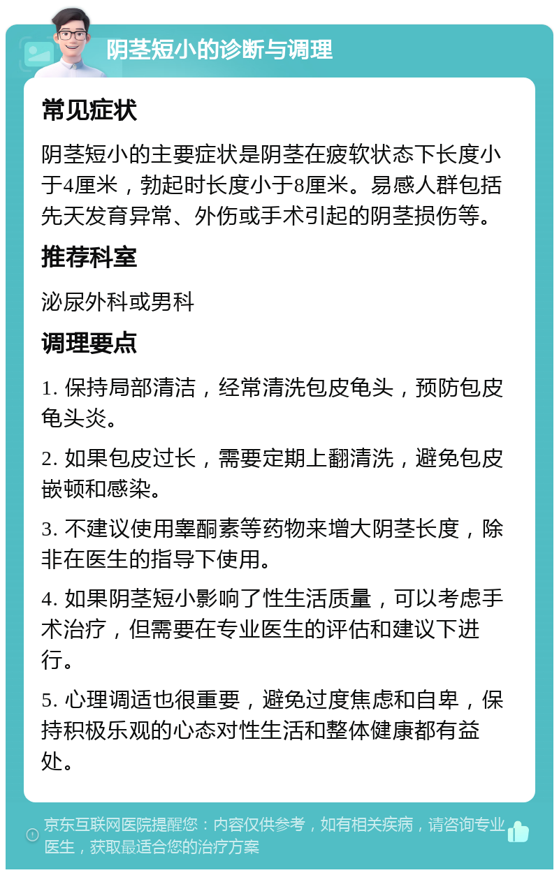 阴茎短小的诊断与调理 常见症状 阴茎短小的主要症状是阴茎在疲软状态下长度小于4厘米，勃起时长度小于8厘米。易感人群包括先天发育异常、外伤或手术引起的阴茎损伤等。 推荐科室 泌尿外科或男科 调理要点 1. 保持局部清洁，经常清洗包皮龟头，预防包皮龟头炎。 2. 如果包皮过长，需要定期上翻清洗，避免包皮嵌顿和感染。 3. 不建议使用睾酮素等药物来增大阴茎长度，除非在医生的指导下使用。 4. 如果阴茎短小影响了性生活质量，可以考虑手术治疗，但需要在专业医生的评估和建议下进行。 5. 心理调适也很重要，避免过度焦虑和自卑，保持积极乐观的心态对性生活和整体健康都有益处。
