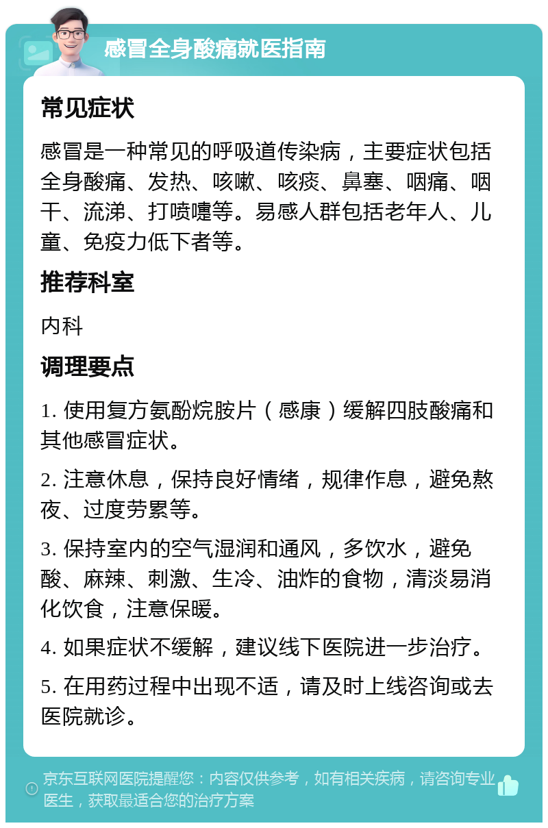 感冒全身酸痛就医指南 常见症状 感冒是一种常见的呼吸道传染病，主要症状包括全身酸痛、发热、咳嗽、咳痰、鼻塞、咽痛、咽干、流涕、打喷嚏等。易感人群包括老年人、儿童、免疫力低下者等。 推荐科室 内科 调理要点 1. 使用复方氨酚烷胺片（感康）缓解四肢酸痛和其他感冒症状。 2. 注意休息，保持良好情绪，规律作息，避免熬夜、过度劳累等。 3. 保持室内的空气湿润和通风，多饮水，避免酸、麻辣、刺激、生冷、油炸的食物，清淡易消化饮食，注意保暖。 4. 如果症状不缓解，建议线下医院进一步治疗。 5. 在用药过程中出现不适，请及时上线咨询或去医院就诊。