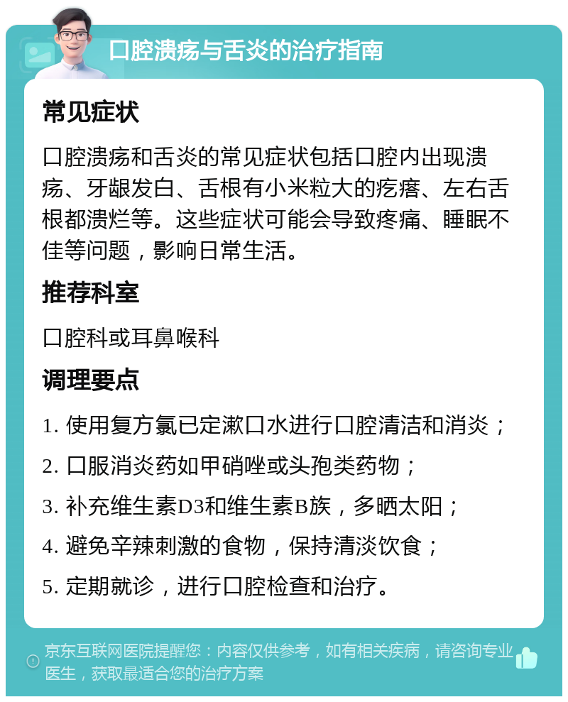 口腔溃疡与舌炎的治疗指南 常见症状 口腔溃疡和舌炎的常见症状包括口腔内出现溃疡、牙龈发白、舌根有小米粒大的疙瘩、左右舌根都溃烂等。这些症状可能会导致疼痛、睡眠不佳等问题，影响日常生活。 推荐科室 口腔科或耳鼻喉科 调理要点 1. 使用复方氯已定漱口水进行口腔清洁和消炎； 2. 口服消炎药如甲硝唑或头孢类药物； 3. 补充维生素D3和维生素B族，多晒太阳； 4. 避免辛辣刺激的食物，保持清淡饮食； 5. 定期就诊，进行口腔检查和治疗。